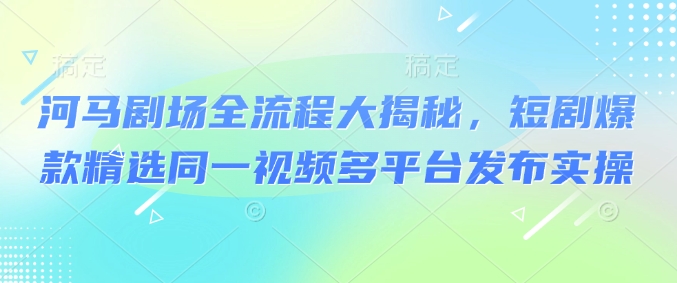 河马剧场全流程大揭秘，短剧爆款精选同一视频多平台发布实操外贸跨境出海-网赚项目-副业赚钱-互联网创业-外贸跨境出海-资源整合阿婆出海