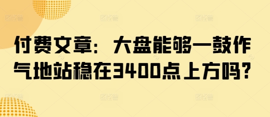 付费文章:大盘能够一鼓作气地站稳在3400点上方吗?外贸跨境出海-网赚项目-副业赚钱-互联网创业-外贸跨境出海-资源整合阿婆出海