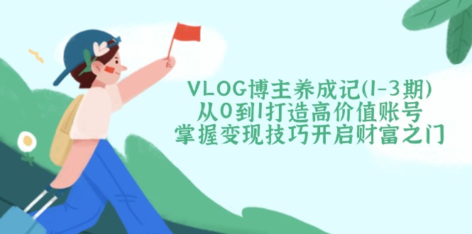 VLOG博主养成记（1-3期）从0到1打造高价值账号，掌握变现技巧开启财富之门外贸跨境出海-网赚项目-副业赚钱-互联网创业-外贸跨境出海-资源整合阿婆出海